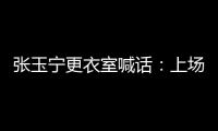 张玉宁更衣室喊话
：上场了就去为身边每个队友负责，大胆展示自己