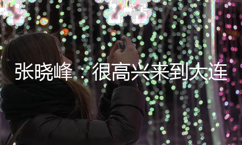 ”张晓峰：“很高兴来到大连