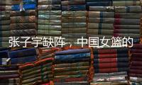 张子宇缺阵
，中国女篮的世青赛之旅不容乐观