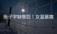 张子宇缺赛后！女篮暴露真实水平，宫鲁鸣应及时放弃这位巨人