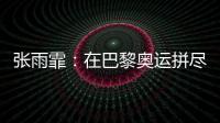 张雨霏：在巴黎奥运拼尽全力，接受“不完美”的自己