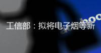工信部：拟将电子烟等新型烟草制品参照卷烟有关规定执行