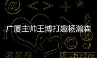 广厦主帅王博打趣杨瀚森�：我让他在季后赛得到了充足的锻炼