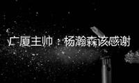 广厦主帅：杨瀚森该感谢我 季后赛给他充足的锻炼 让他那么早来美国