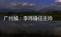 广州城�：李玮锋任主帅 肇俊哲任技术总监