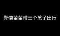 郑恺苗苗带三个孩子出行，一家五口首次同框