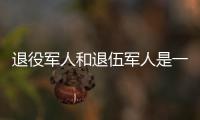 退役军人和退伍军人是一回事吗？两者差别其实很大