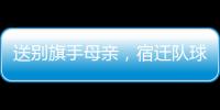 送别旗手母亲	，宿迁队球迷自发亮灯默哀