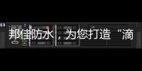 邦佳防水
，为您打造“滴水不漏”的家