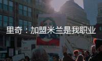 里奇：加盟米兰是我职业生涯中最好的时刻
	，我会回报这份信任