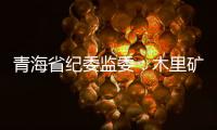 青海省纪委监委：木里矿区非法采煤问题立案查处15人