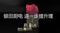 银田厨电 进一步提升理想的烹饪空间