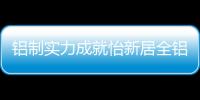 铝制实力成就怡新居全铝家居，为消费者带来全铝整装新体验