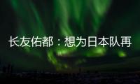 长友佑都�：想为日本队再次披挂上阵，坐在替补席也斗志昂扬