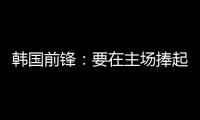 韩国前锋：要在主场捧起冠军奖杯 目标是再踢一次世界杯