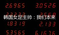 韩国女足主帅：我们本来可以拿三分，打平有点失望