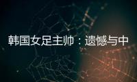 韩国女足主帅：遗憾与中国队战平，我们本可全取三分