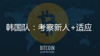 韩国队：考察新人+适应酷热，洪明甫用东亚杯考察“B方案”
