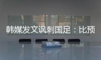 韩媒发文讽刺国足	：比预想的弱 导致洪明甫战术实验失去意义