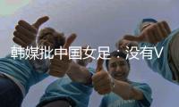 韩媒批中国女足：没有VAR的赛事中，无法阻止中国的“少林足球”