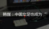 韩媒：中国女足也成为“少林足球”，企图用身体对抗弥补技术不足