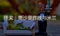 隆戈�：贾沙里昨晚与米兰再次积极接触，距离加盟越来越近了