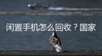 闲置手机怎么回收？国家队出招了
	！