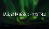 队友谈杨瀚森�：他篮下脚步很棒&手感也出色，和他一起打球很舒服