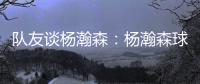 队友谈杨瀚森
：杨瀚森球商高&总是笑容满面 他其实不需要翻译
