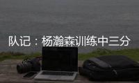 队记
：杨瀚森训练中三分投得不错 如此身高要开发好三分就很难防