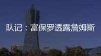 队记：富保罗透露詹姆斯没要求湖人续约，也没申请过交易，但确实有4队想得到他