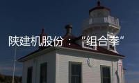 陕建机股份：“组合拳”打出发展“新路径”