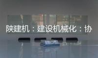 陕建机	：建设机械化：协同发力 项目建设跑出“加速度”