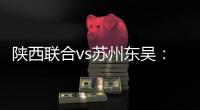 陕西联合vs苏州东吴

：双外援PK三外援，谭凯元、高大伦首发