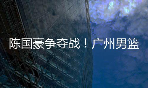 陈国豪一旦加盟广州男篮