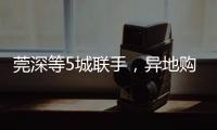 莞深等5城联手	，异地购房将有“新待遇”
！