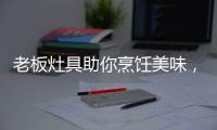 老板灶具助你烹饪美味，治愈“快节奏综合征”