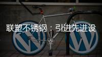 联塑不锈钢：引进先进设备，打造一体化配套生产