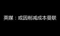 英媒：或因削减成本曼联季前赛不再与对手互赠礼品，认为没必要
