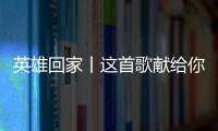 英雄回家丨这首歌献给你们	，最可爱的人！