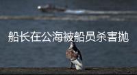 船长在公海被船员杀害抛尸�？深夜通报→