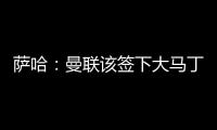 萨哈
：曼联该签下大马丁，他是那种能给球队带来自信的球员