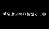 著名淋浴房品牌凯立
：秉承匠心 精工铸造