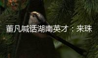 董凡喊话湖南英才
：来珠海 到广东 以敢为人先的“湖湘精神” 融入广东“闯创干”的奋进浪潮