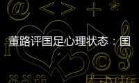 董路评国足心理状态：国足被骂‘残废’了
，内心没那么大欲望了