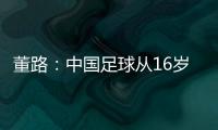 董路
：中国足球从16岁开始可期待赢日本 赢日本比学日本简单多了
