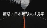 董路：日本足球人才凋零，中国队赢日本比学他容易！