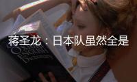 蒋圣龙	：日本队虽然全是J联赛球员，但他们的节奏快得超乎想象