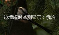 边境辐射监测显示：俄哈巴罗夫斯克放射源未对我邻近地区造成影响