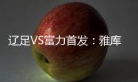 辽足VS富力首发	：雅库布首发 杨旭前锋肇俊哲中场